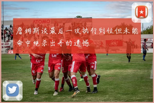 詹姆斯谈最后一攻执行到位但未能命中绝杀出手的遗憾