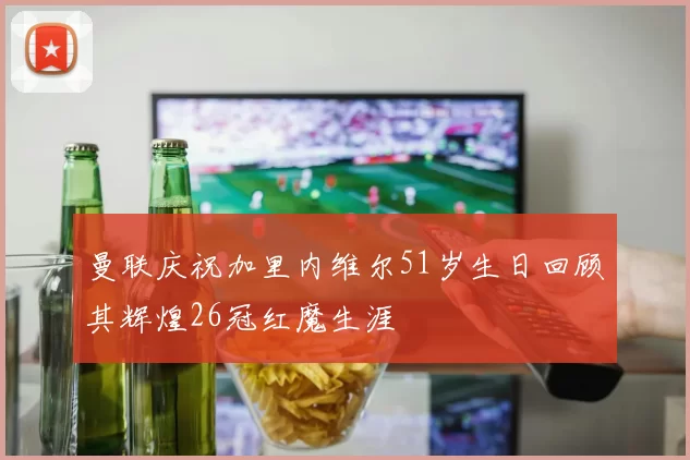 曼联庆祝加里内维尔51岁生日回顾其辉煌26冠红魔生涯