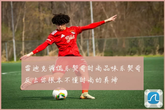 雷迪克调侃东契奇时尚品味东契奇反击你根本不懂时尚的真谛